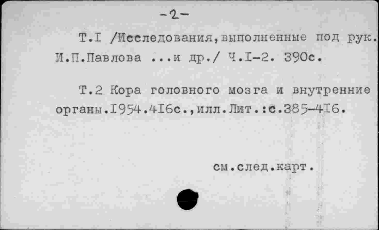 ﻿Т.1 /Исследования,выполненные под рук.
И.П.Павлова ...и др./ 4.1-2. 390с.
Т.2 Кора головного мозга и внутренние органы.1954.416с.,илл.Лит.:с.385-416.
см.след.карт.